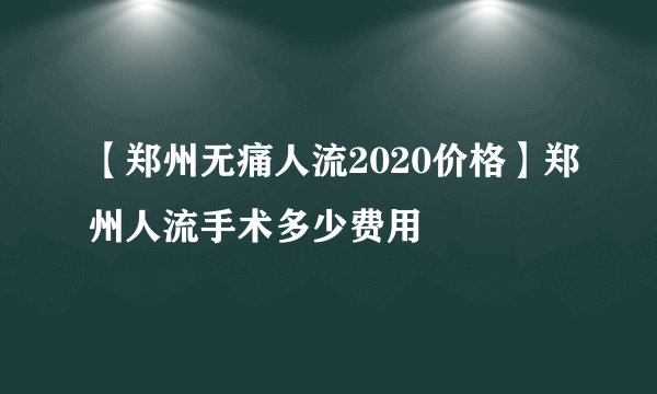 【郑州无痛人流2020价格】郑州人流手术多少费用