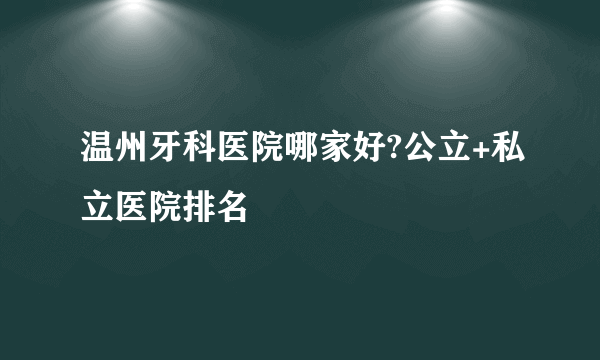 温州牙科医院哪家好?公立+私立医院排名