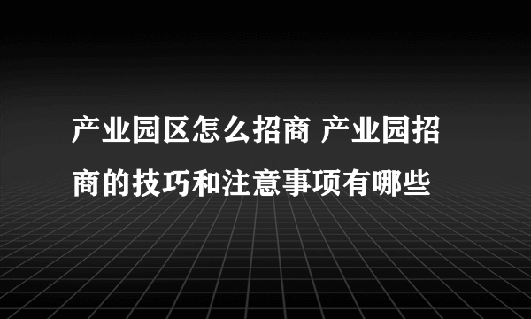 产业园区怎么招商 产业园招商的技巧和注意事项有哪些