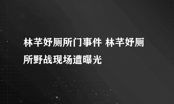 林芊妤厕所门事件 林芊妤厕所野战现场遭曝光