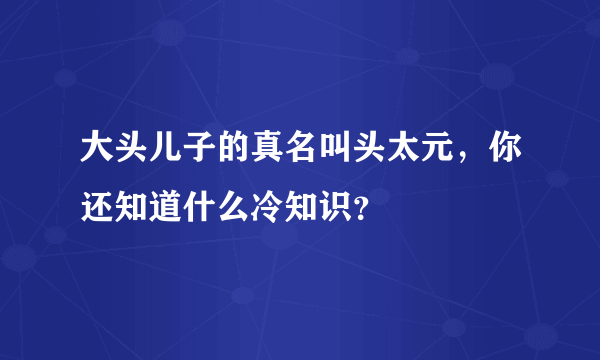 大头儿子的真名叫头太元，你还知道什么冷知识？