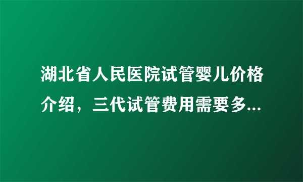 湖北省人民医院试管婴儿价格介绍，三代试管费用需要多少有标准