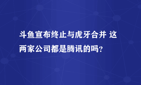 斗鱼宣布终止与虎牙合并 这两家公司都是腾讯的吗？