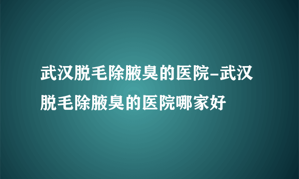 武汉脱毛除腋臭的医院-武汉脱毛除腋臭的医院哪家好