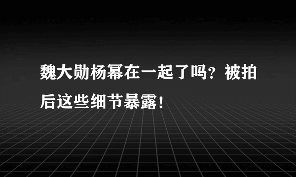 魏大勋杨幂在一起了吗？被拍后这些细节暴露！