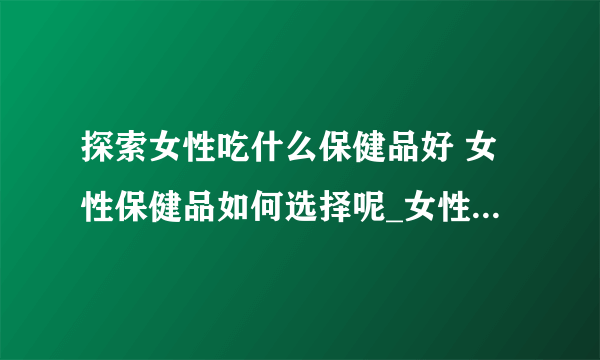 探索女性吃什么保健品好 女性保健品如何选择呢_女性吃什么保健品好呢