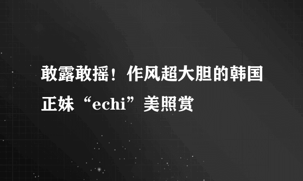 敢露敢摇！作风超大胆的韩国正妹“echi”美照赏