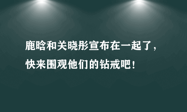 鹿晗和关晓彤宣布在一起了，快来围观他们的钻戒吧！