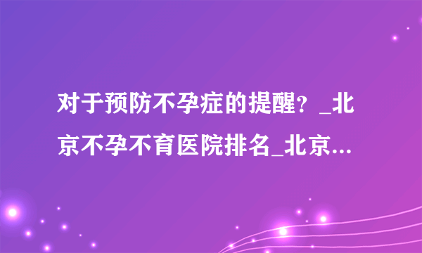 对于预防不孕症的提醒？_北京不孕不育医院排名_北京安太妇产医院