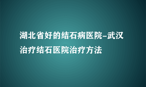 湖北省好的结石病医院-武汉治疗结石医院治疗方法