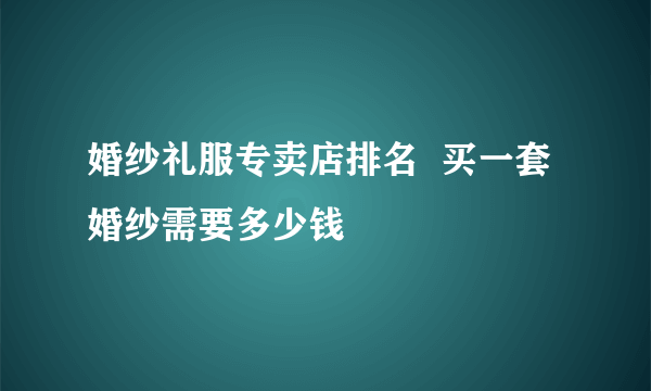 婚纱礼服专卖店排名  买一套婚纱需要多少钱