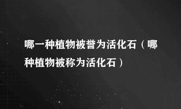 哪一种植物被誉为活化石（哪种植物被称为活化石）