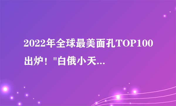 2022年全球最美面孔TOP100出炉！