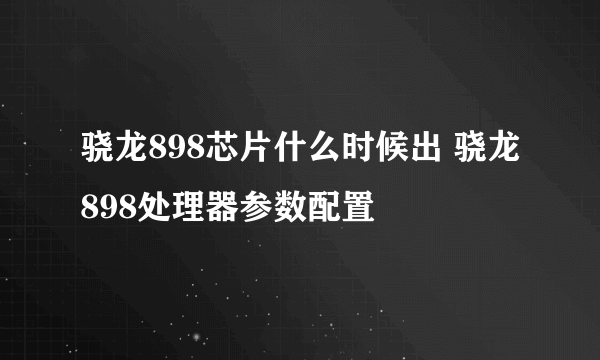 骁龙898芯片什么时候出 骁龙898处理器参数配置