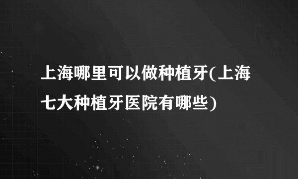 上海哪里可以做种植牙(上海七大种植牙医院有哪些)