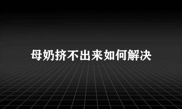 母奶挤不出来如何解决