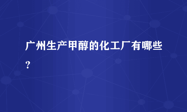 广州生产甲醇的化工厂有哪些？