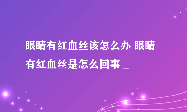 眼睛有红血丝该怎么办 眼睛有红血丝是怎么回事 _