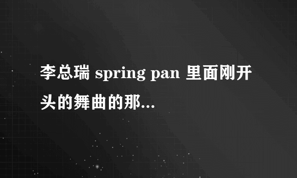 李总瑞 spring pan 里面刚开头的舞曲的那首歌叫什么名字 跪求？