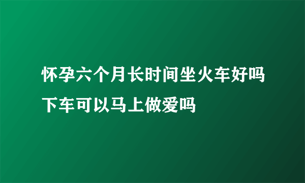 怀孕六个月长时间坐火车好吗下车可以马上做爱吗