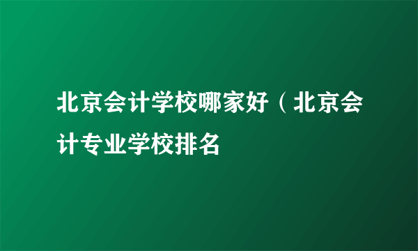 北京会计学校哪家好（北京会计专业学校排名