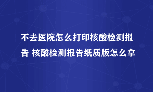 不去医院怎么打印核酸检测报告 核酸检测报告纸质版怎么拿