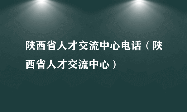 陕西省人才交流中心电话（陕西省人才交流中心）