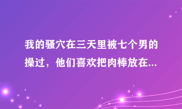 我的骚穴在三天里被七个男的操过，他们喜欢把肉棒放在我嘴里，而我喜欢被轮奸