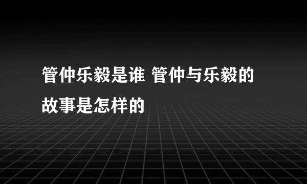 管仲乐毅是谁 管仲与乐毅的故事是怎样的