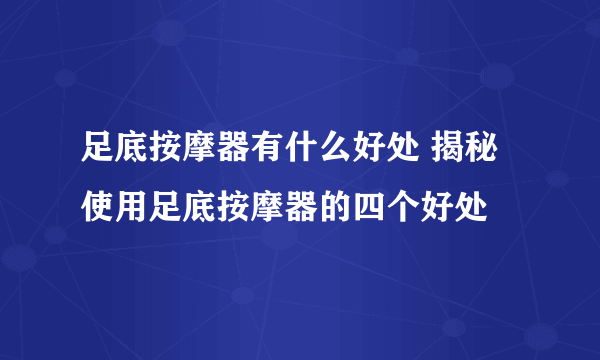 足底按摩器有什么好处 揭秘使用足底按摩器的四个好处