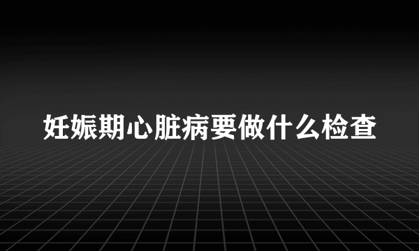 妊娠期心脏病要做什么检查