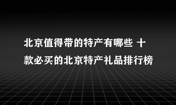 北京值得带的特产有哪些 十款必买的北京特产礼品排行榜