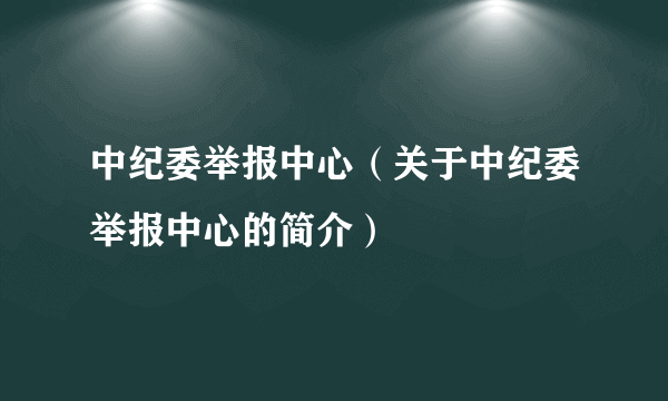 中纪委举报中心（关于中纪委举报中心的简介）