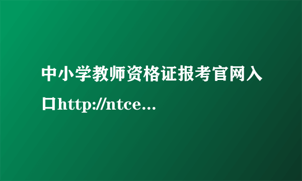 中小学教师资格证报考官网入口http://ntce.neea.edu.cn