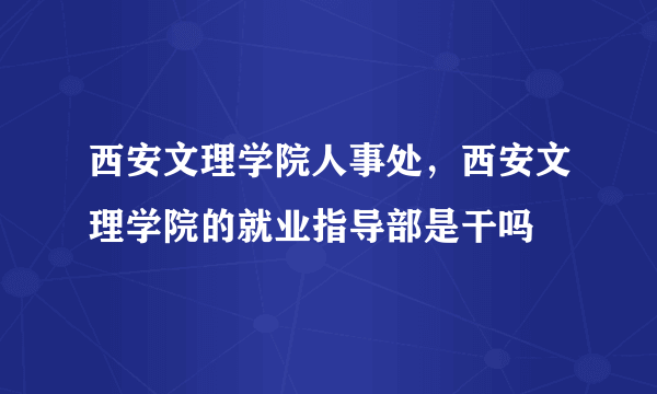 西安文理学院人事处，西安文理学院的就业指导部是干吗