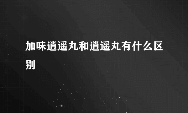 加味逍遥丸和逍遥丸有什么区别