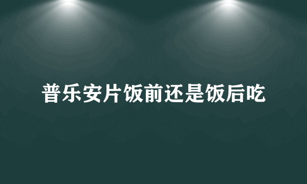 普乐安片饭前还是饭后吃