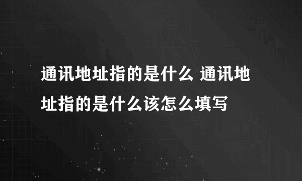 通讯地址指的是什么 通讯地址指的是什么该怎么填写