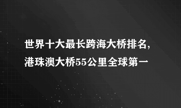 世界十大最长跨海大桥排名,港珠澳大桥55公里全球第一