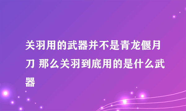 关羽用的武器并不是青龙偃月刀 那么关羽到底用的是什么武器