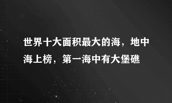 世界十大面积最大的海，地中海上榜，第一海中有大堡礁