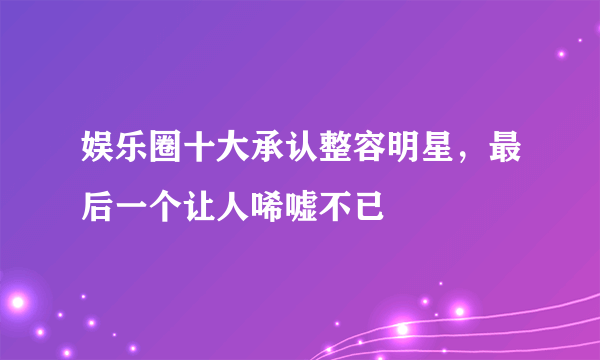 娱乐圈十大承认整容明星，最后一个让人唏嘘不已