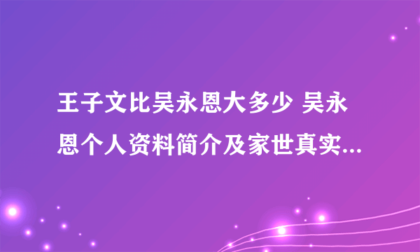 王子文比吴永恩大多少 吴永恩个人资料简介及家世真实年龄是1982