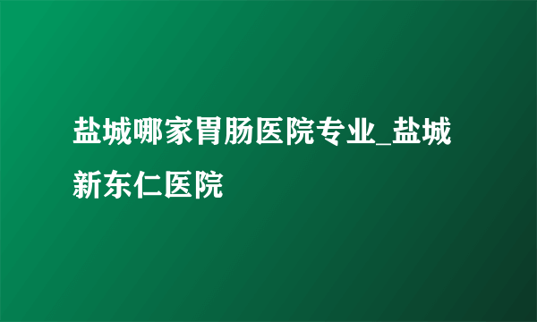 盐城哪家胃肠医院专业_盐城新东仁医院