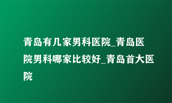 青岛有几家男科医院_青岛医院男科哪家比较好_青岛首大医院