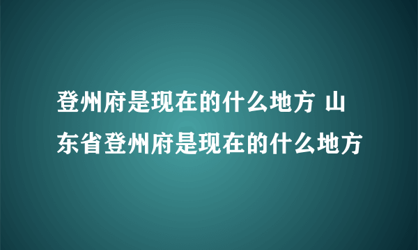 登州府是现在的什么地方 山东省登州府是现在的什么地方