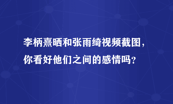 李柄熹晒和张雨绮视频截图，你看好他们之间的感情吗？