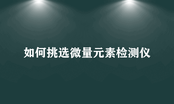 如何挑选微量元素检测仪