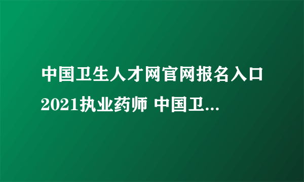 中国卫生人才网官网报名入口2021执业药师 中国卫生人才网执业药师报名条件