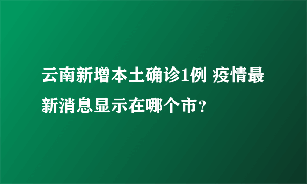 云南新增本土确诊1例 疫情最新消息显示在哪个市？